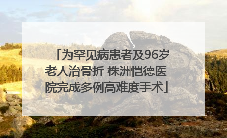 为罕见病患者及96岁老人治骨折 株洲恺德医院完成多例高难度手术