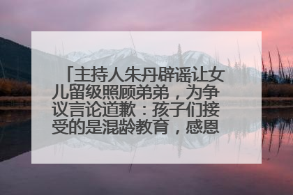 主持人朱丹辟谣让女儿留级照顾弟弟，为争议言论道歉：孩子们接受的是混龄教育，感恩每一条批评