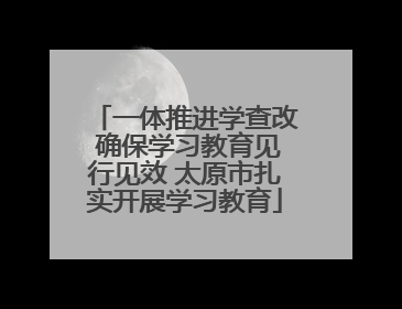 一体推进学查改 确保学习教育见行见效 太原市扎实开展学习教育