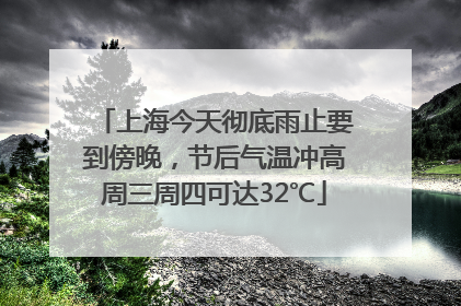 上海今天彻底雨止要到傍晚，节后气温冲高周三周四可达32℃