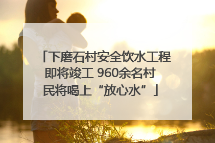 下磨石村安全饮水工程即将竣工 960余名村民将喝上“放心水”