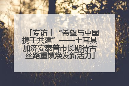 专访丨“希望与中国携手共建”——土耳其加济安泰普市长期待古丝路重镇焕发新活力