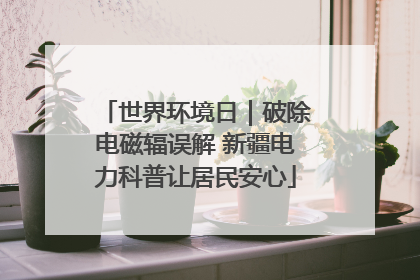 世界环境日｜破除电磁辐误解 新疆电力科普让居民安心