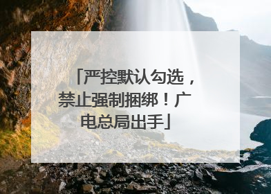 严控默认勾选，禁止强制捆绑！广电总局出手