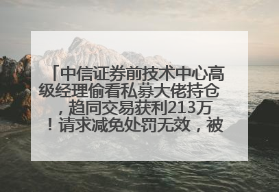 中信证券前技术中心高级经理偷看私募大佬持仓，趋同交易获利213万！请求减免处罚无效，被罚没426万