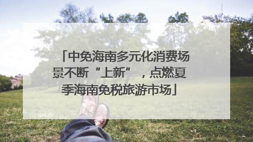 中免海南多元化消费场景不断“上新”，点燃夏季海南免税旅游市场