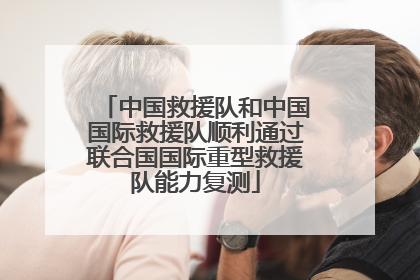 中国救援队和中国国际救援队顺利通过联合国国际重型救援队能力复测