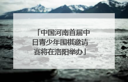 中国河南首届中日青少年围棋邀请赛将在洛阳举办