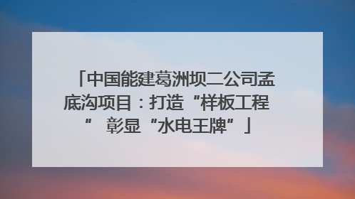 中国能建葛洲坝二公司孟底沟项目：打造“样板工程” 彰显“水电王牌”