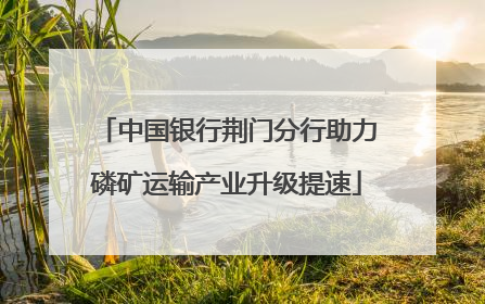中国银行荆门分行助力磷矿运输产业升级提速