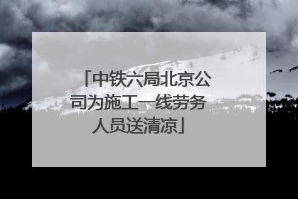 中铁六局北京公司为施工一线劳务人员送清凉