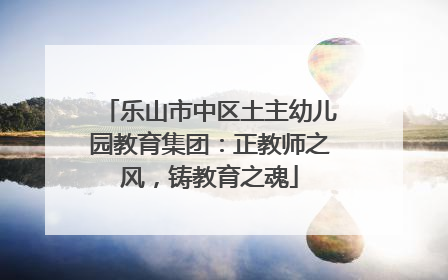 乐山市中区土主幼儿园教育集团：正教师之风，铸教育之魂
