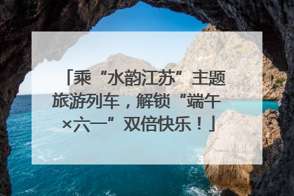 乘“水韵江苏”主题旅游列车，解锁“端午×六一”双倍快乐！