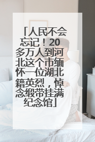 人民不会忘记！20多万人到河北这个市缅怀一位湖北籍英烈，悼念缎带挂满纪念馆