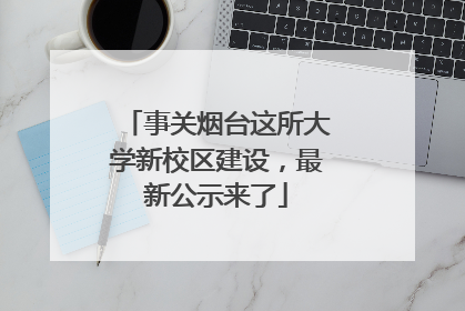 事关烟台这所大学新校区建设，最新公示来了