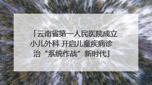 云南省第一人民医院成立小儿外科 开启儿童疾病诊治“系统作战”新时代