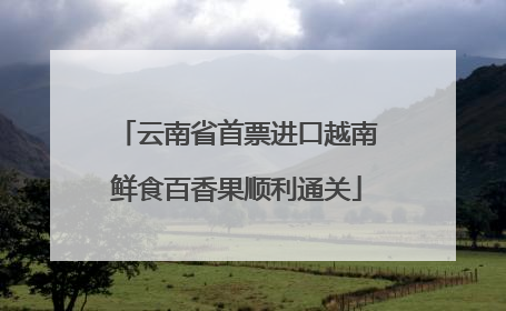 云南省首票进口越南鲜食百香果顺利通关
