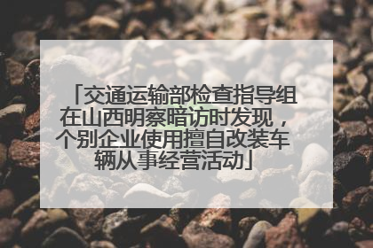 交通运输部检查指导组在山西明察暗访时发现，个别企业使用擅自改装车辆从事经营活动