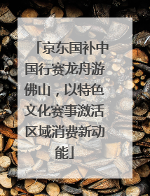 京东国补中国行赛龙舟游佛山，以特色文化赛事激活区域消费新动能