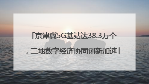 京津冀5G基站达38.3万个，三地数字经济协同创新加速