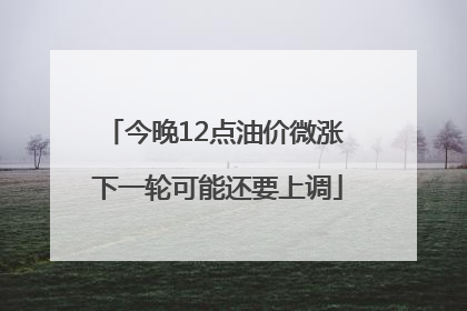 今晚12点油价微涨 下一轮可能还要上调