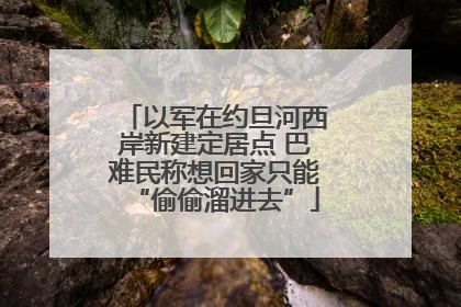 以军在约旦河西岸新建定居点 巴难民称想回家只能“偷偷溜进去”