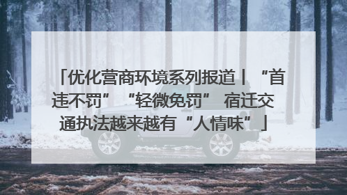 优化营商环境系列报道丨“首违不罚”“轻微免罚” 宿迁交通执法越来越有“人情味”