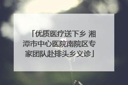 优质医疗送下乡 湘潭市中心医院南院区专家团队赴排头乡义诊