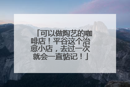 可以做陶艺的咖啡店！平谷这个治愈小店，去过一次就会一直惦记！