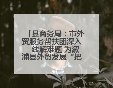 县商务局：市外贸服务帮扶团深入一线解难题 为溆浦县外贸发展“把脉问诊”