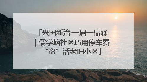 兴国新治·一居一品⑩｜儒学垴社区巧用停车费“盘”活老旧小区