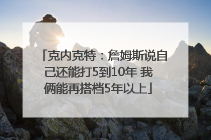 克内克特：詹姆斯说自己还能打5到10年 我俩能再搭档5年以上