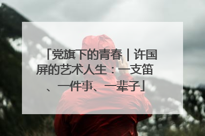 党旗下的青春｜许国屏的艺术人生：一支笛、一件事、一辈子