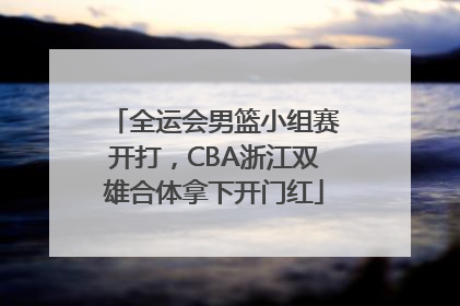 全运会男篮小组赛开打，CBA浙江双雄合体拿下开门红