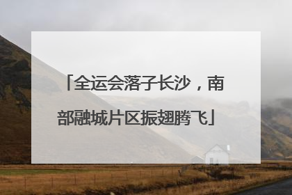 全运会落子长沙，南部融城片区振翅腾飞