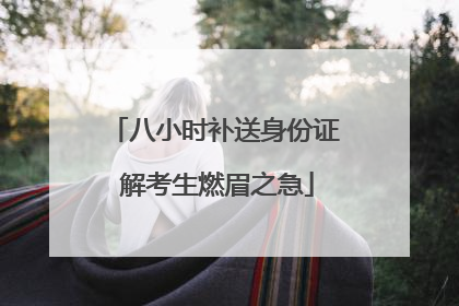 八小时补送身份证 解考生燃眉之急