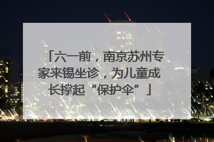 六一前，南京苏州专家来锡坐诊，为儿童成长撑起“保护伞”