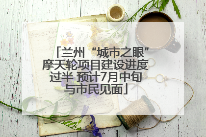 兰州“城市之眼”摩天轮项目建设进度过半 预计7月中旬与市民见面