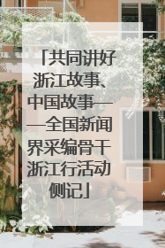 共同讲好浙江故事、中国故事——全国新闻界采编骨干浙江行活动侧记