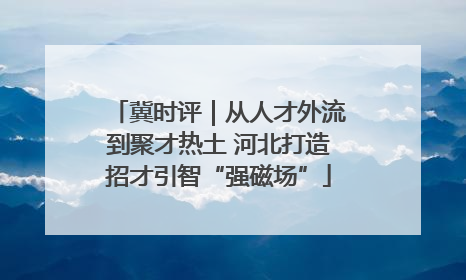 冀时评｜从人才外流到聚才热土 河北打造招才引智“强磁场”