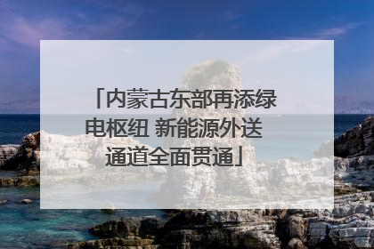 内蒙古东部再添绿电枢纽 新能源外送通道全面贯通