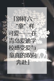 别样六一 “童”样可爱——在青岛爱迪学校感受爱与童真的双向奔赴