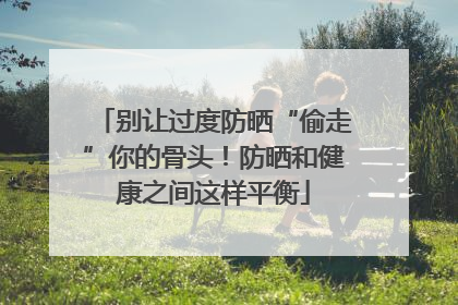 别让过度防晒“偷走”你的骨头！防晒和健康之间这样平衡