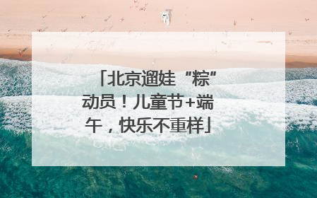 北京遛娃“粽”动员！儿童节+端午，快乐不重样