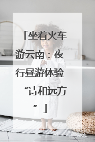 坐着火车游云南：夜行昼游体验“诗和远方”