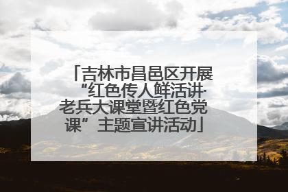 吉林市昌邑区开展“红色传人鲜活讲·老兵大课堂暨红色党课”主题宣讲活动