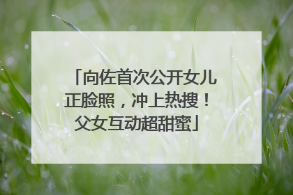 向佐首次公开女儿正脸照，冲上热搜！父女互动超甜蜜
