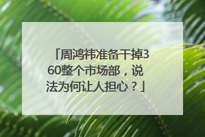 周鸿祎准备干掉360整个市场部，说法为何让人担心？