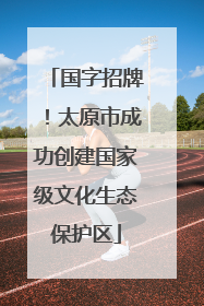 国字招牌！太原市成功创建国家级文化生态保护区