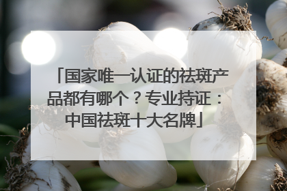 国家唯一认证的祛斑产品都有哪个？专业持证：中国祛斑十大名牌